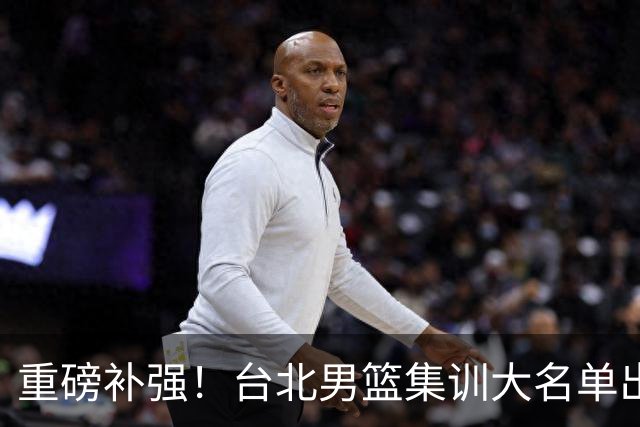 重磅补强！台北男篮集训大名单出炉，双归化压阵，中国男篮迎硬仗